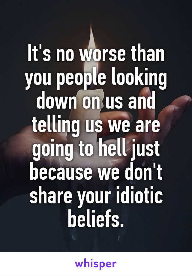 It's no worse than you people looking down on us and telling us we are going to hell just because we don't share your idiotic beliefs.