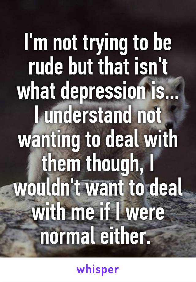 I'm not trying to be rude but that isn't what depression is... I understand not wanting to deal with them though, I wouldn't want to deal with me if I were normal either. 