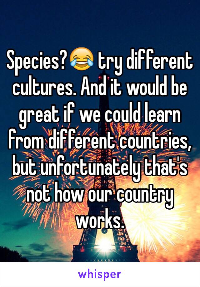 Species?😂 try different cultures. And it would be great if we could learn from different countries, but unfortunately that's not how our country works. 