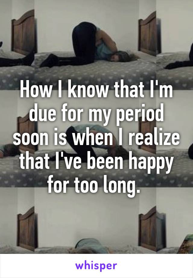 How I know that I'm due for my period soon is when I realize that I've been happy for too long. 