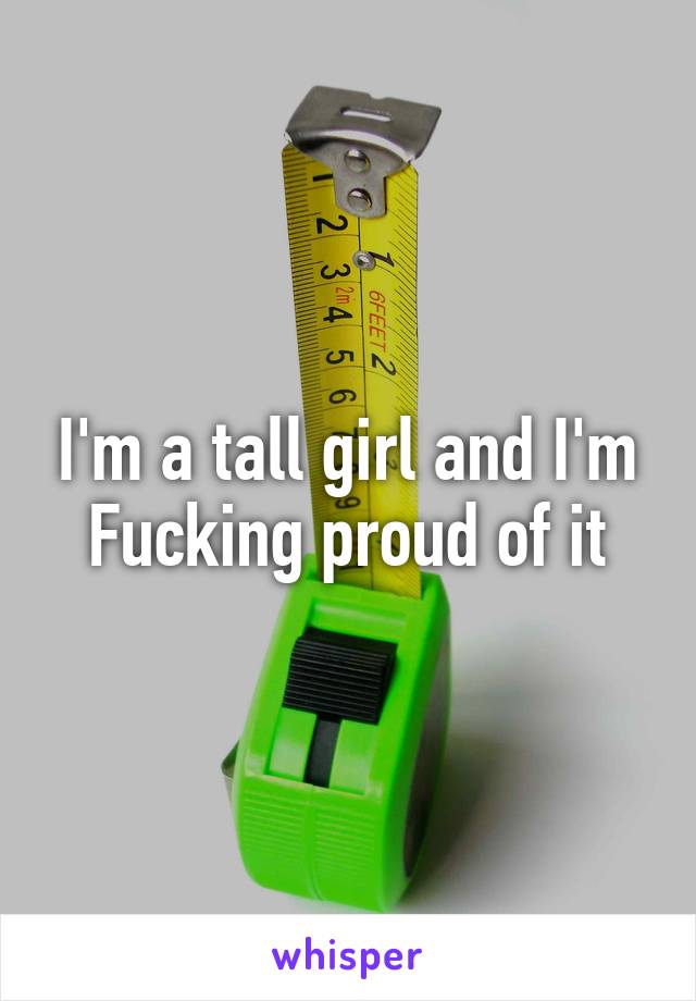 I'm a tall girl and I'm Fucking proud of it