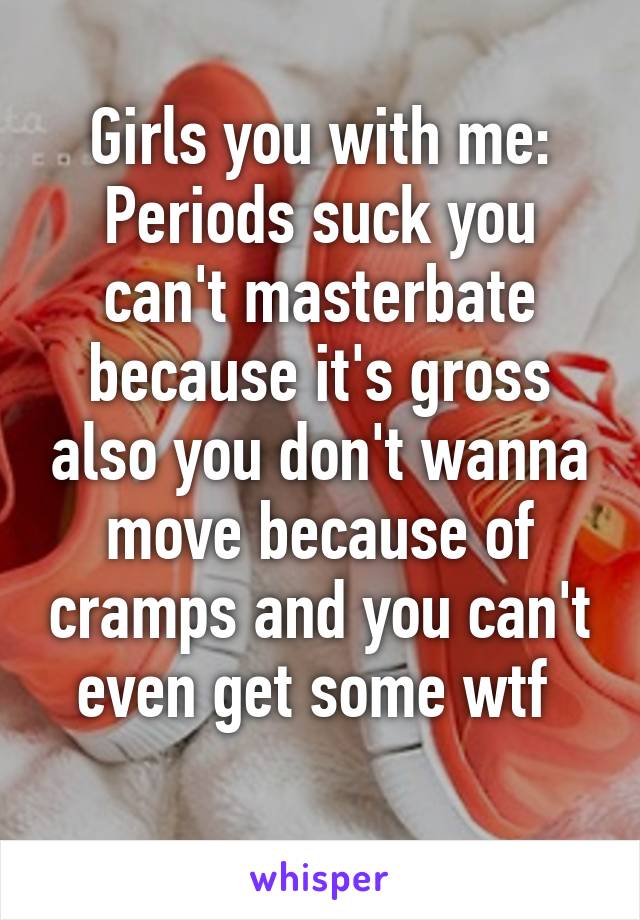 Girls you with me:
Periods suck you can't masterbate because it's gross also you don't wanna move because of cramps and you can't even get some wtf 
