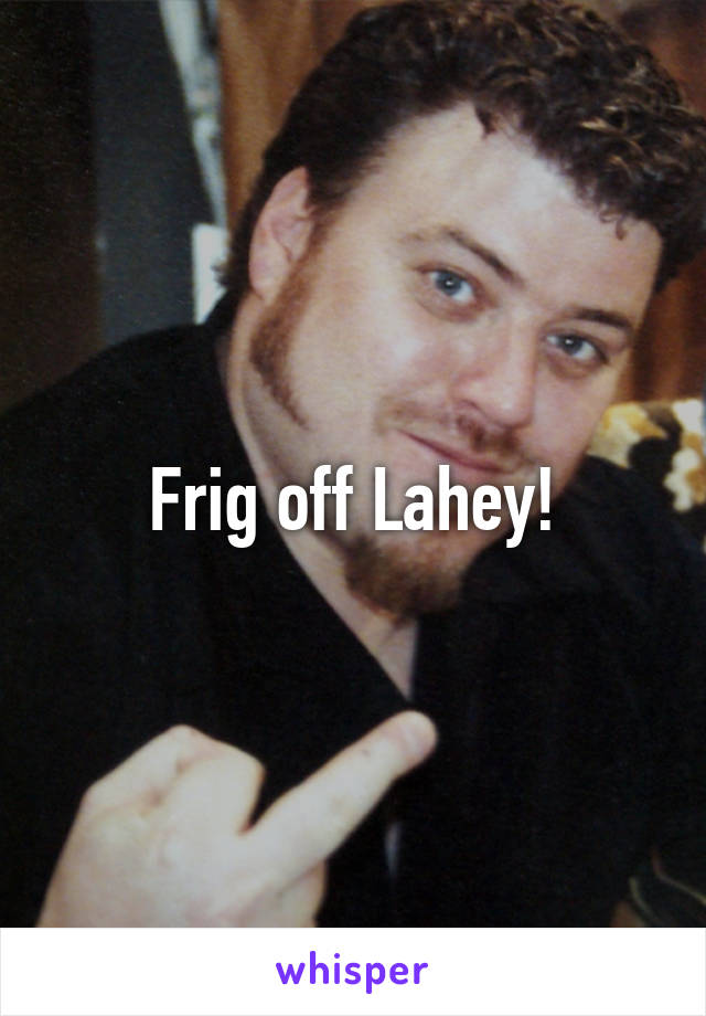 Frig off Lahey!