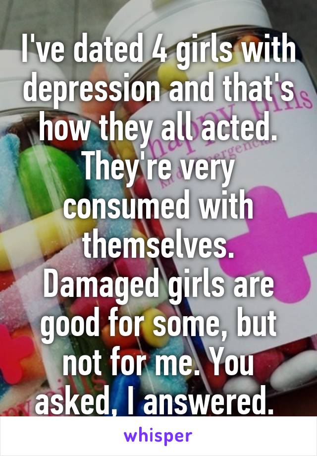 I've dated 4 girls with depression and that's how they all acted. They're very consumed with themselves. Damaged girls are good for some, but not for me. You asked, I answered. 