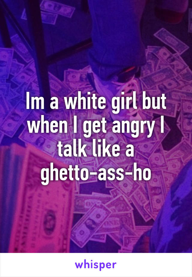 Im a white girl but when I get angry I talk like a ghetto-ass-ho