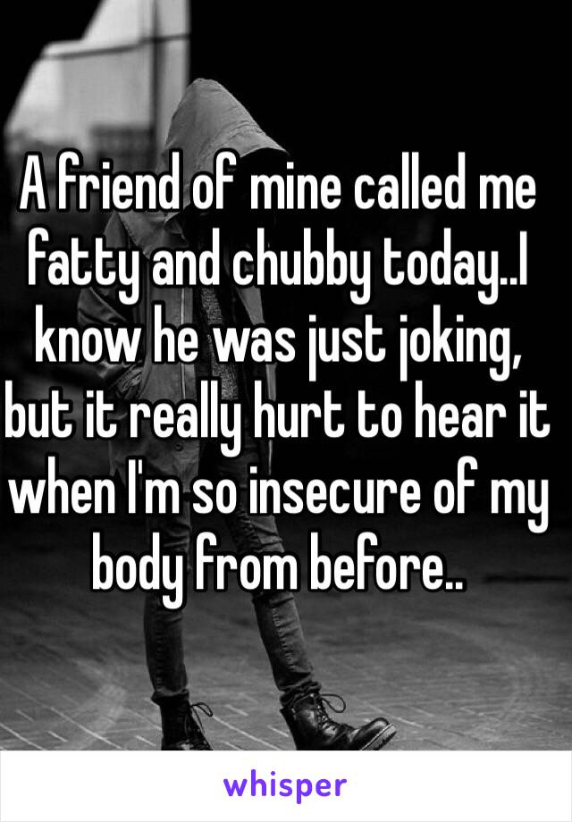 A friend of mine called me fatty and chubby today..I know he was just joking, but it really hurt to hear it when I'm so insecure of my body from before..