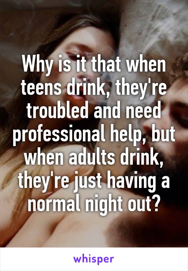 Why is it that when teens drink, they're troubled and need professional help, but when adults drink, they're just having a normal night out?