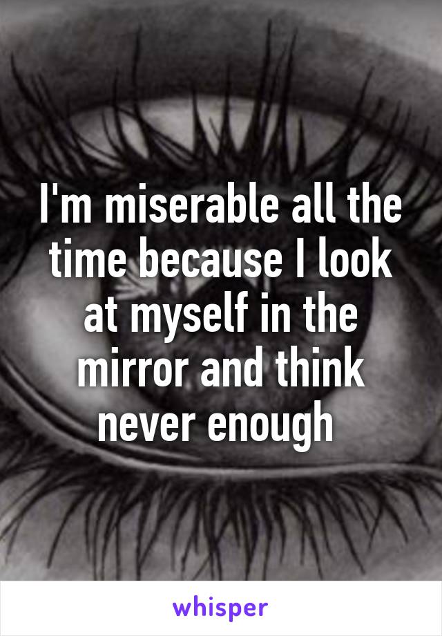 I'm miserable all the time because I look at myself in the mirror and think never enough 