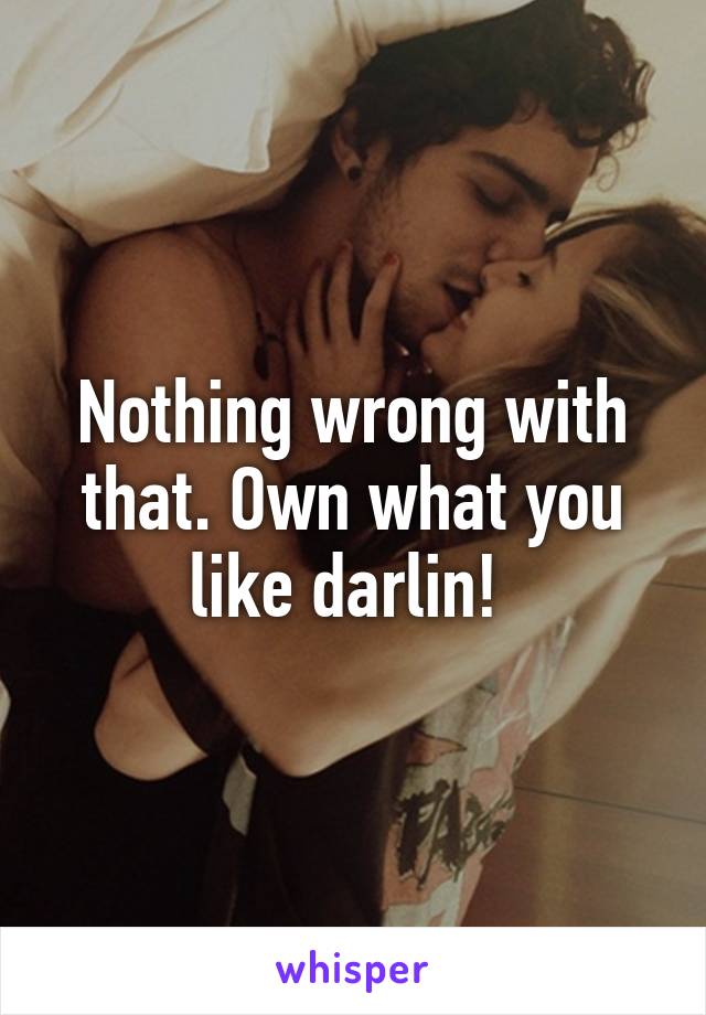 Nothing wrong with that. Own what you like darlin! 