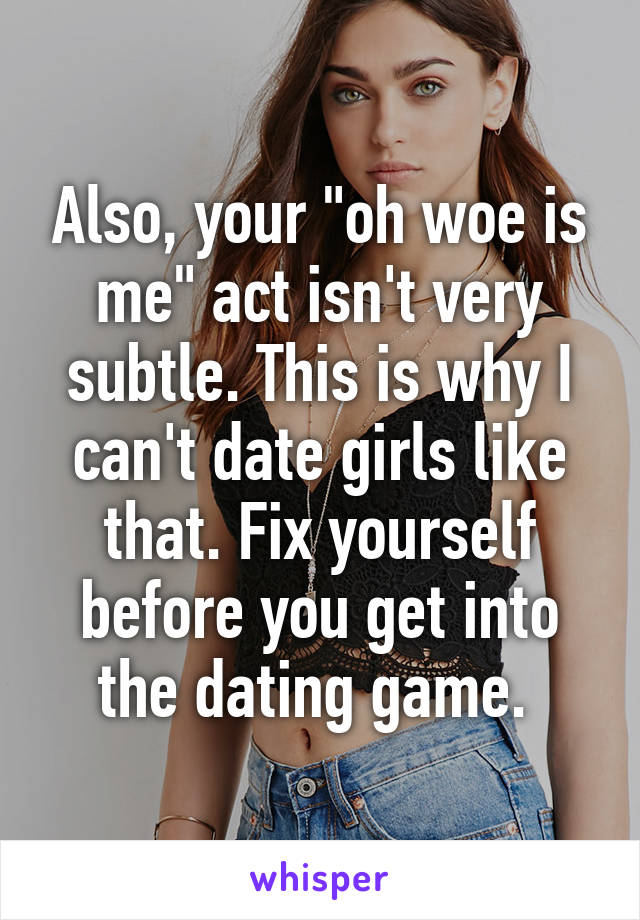 Also, your "oh woe is me" act isn't very subtle. This is why I can't date girls like that. Fix yourself before you get into the dating game. 