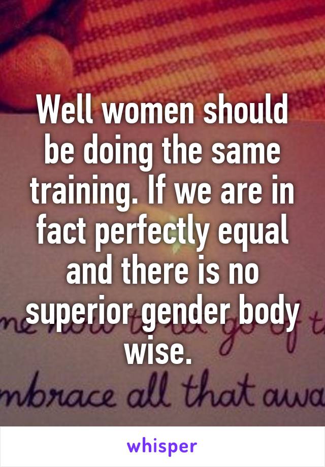 Well women should be doing the same training. If we are in fact perfectly equal and there is no superior gender body wise. 