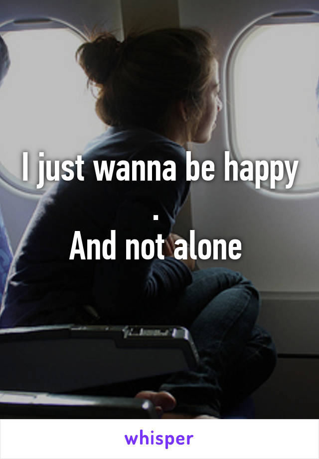 I just wanna be happy . 
And not alone 
