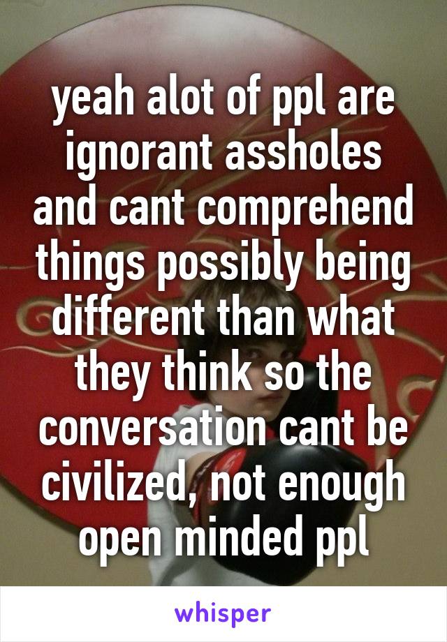 yeah alot of ppl are ignorant assholes and cant comprehend things possibly being different than what they think so the conversation cant be civilized, not enough open minded ppl