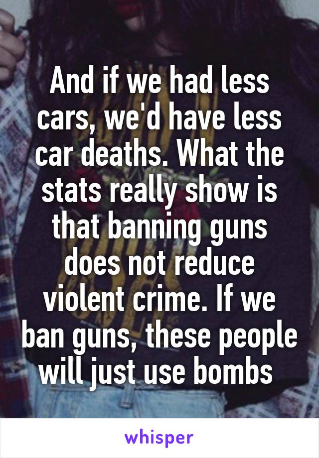 And if we had less cars, we'd have less car deaths. What the stats really show is that banning guns does not reduce violent crime. If we ban guns, these people will just use bombs 