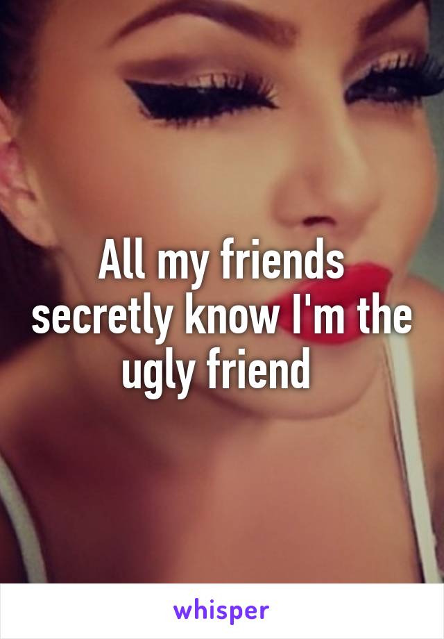 All my friends secretly know I'm the ugly friend 