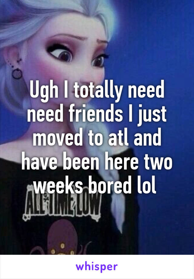 Ugh I totally need need friends I just moved to atl and have been here two weeks bored lol 