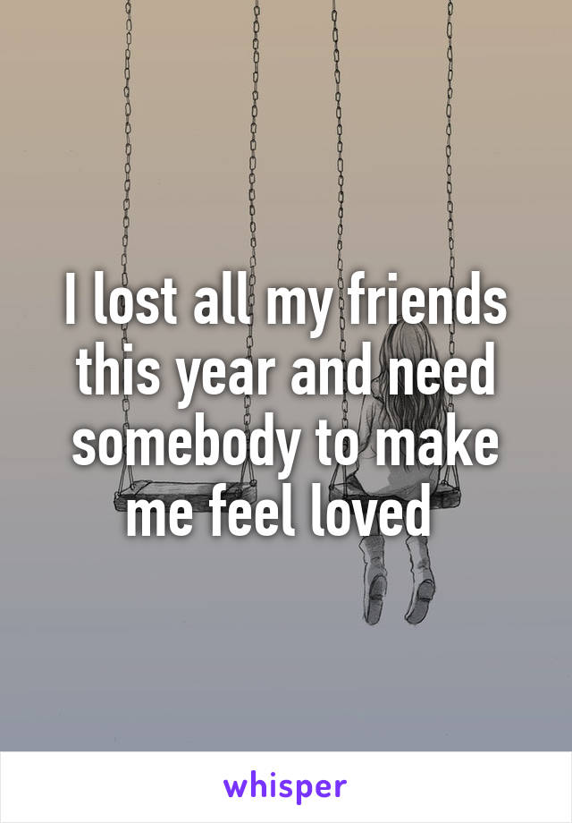 I lost all my friends this year and need somebody to make me feel loved 