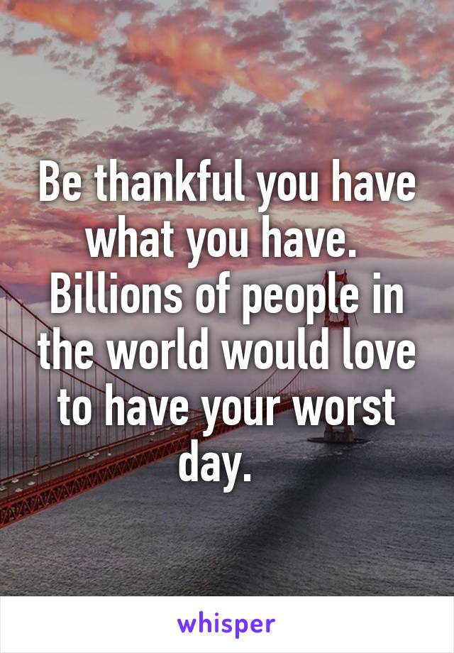 Be thankful you have what you have.  Billions of people in the world would love to have your worst day.  