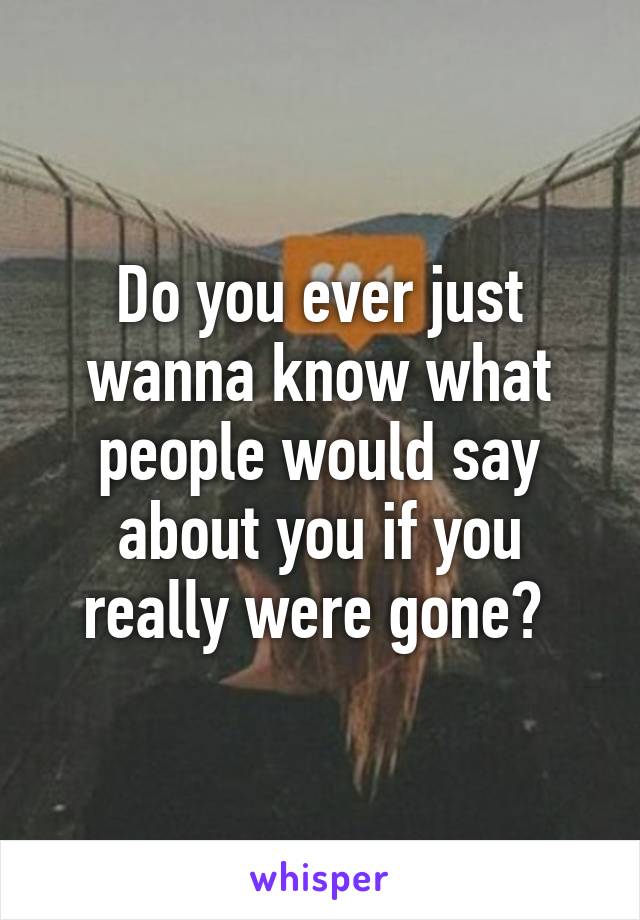 Do you ever just wanna know what people would say about you if you really were gone? 