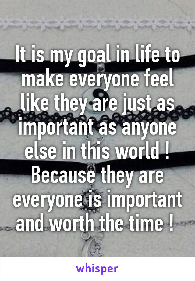 It is my goal in life to make everyone feel like they are just as important as anyone else in this world ! Because they are everyone is important and worth the time ! 