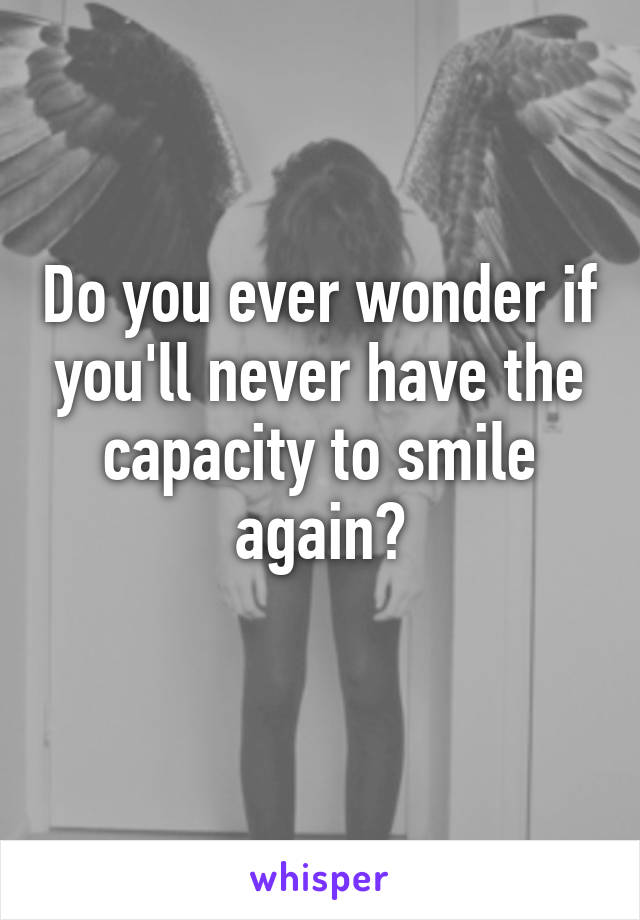 Do you ever wonder if you'll never have the capacity to smile again?
