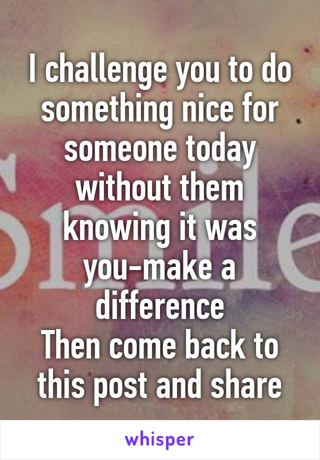 I challenge you to do something nice for someone today without them knowing it was you-make a difference
Then come back to this post and share