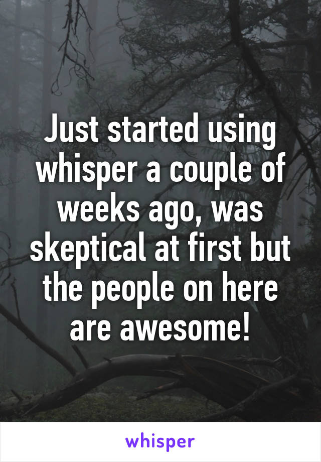 Just started using whisper a couple of weeks ago, was skeptical at first but the people on here are awesome!