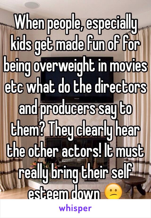 When people, especially kids get made fun of for being overweight in movies etc what do the directors and producers say to them? They clearly hear the other actors! It must really bring their self esteem down 😕