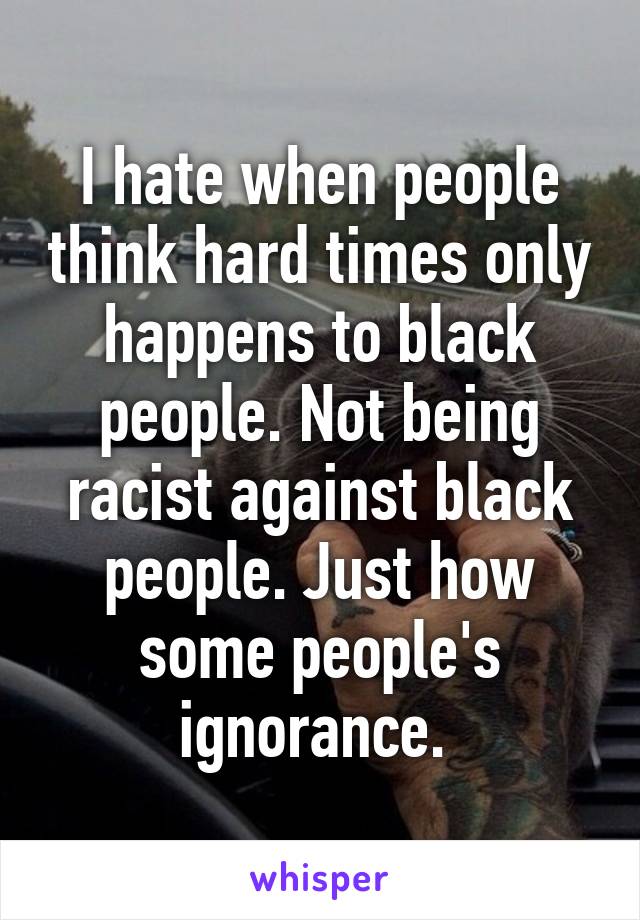 I hate when people think hard times only happens to black people. Not being racist against black people. Just how some people's ignorance. 