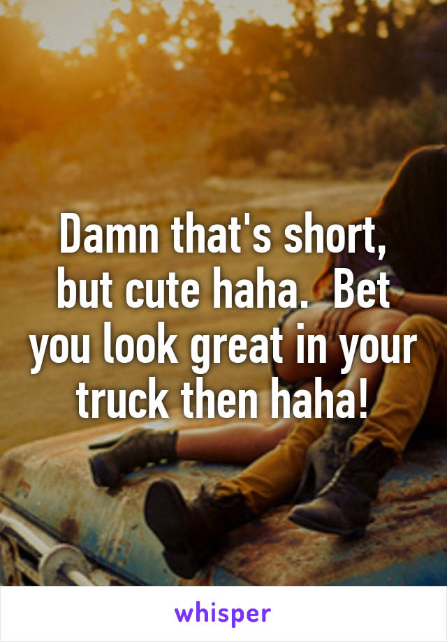 Damn that's short, but cute haha.  Bet you look great in your truck then haha!