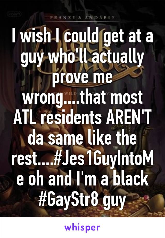 I wish I could get at a guy who'll actually prove me wrong....that most ATL residents AREN'T da same like the rest....#Jes1GuyIntoMe oh and I'm a black #GayStr8 guy