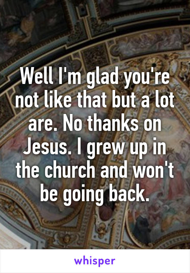 Well I'm glad you're not like that but a lot are. No thanks on Jesus. I grew up in the church and won't be going back.