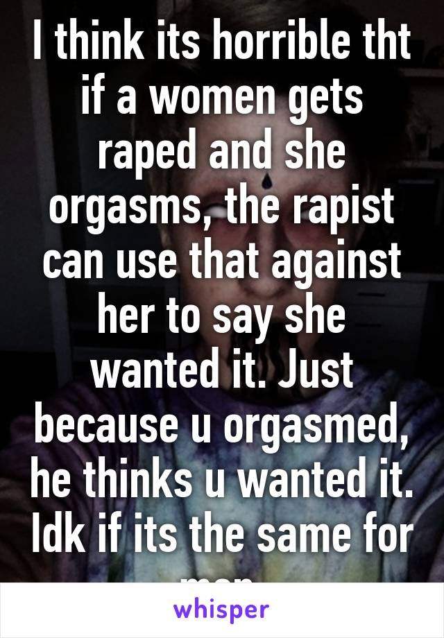 I think its horrible tht if a women gets raped and she orgasms, the rapist can use that against her to say she wanted it. Just because u orgasmed, he thinks u wanted it. Idk if its the same for men 