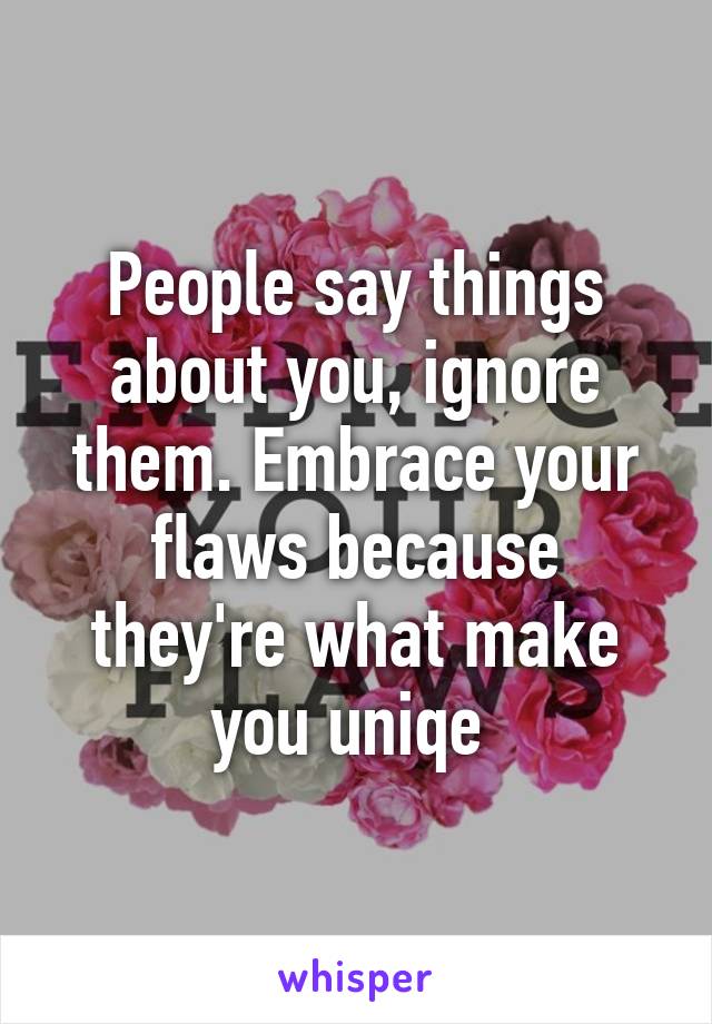 People say things about you, ignore them. Embrace your flaws because they're what make you uniqe 