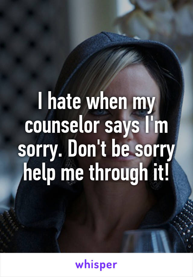 I hate when my counselor says I'm sorry. Don't be sorry help me through it!