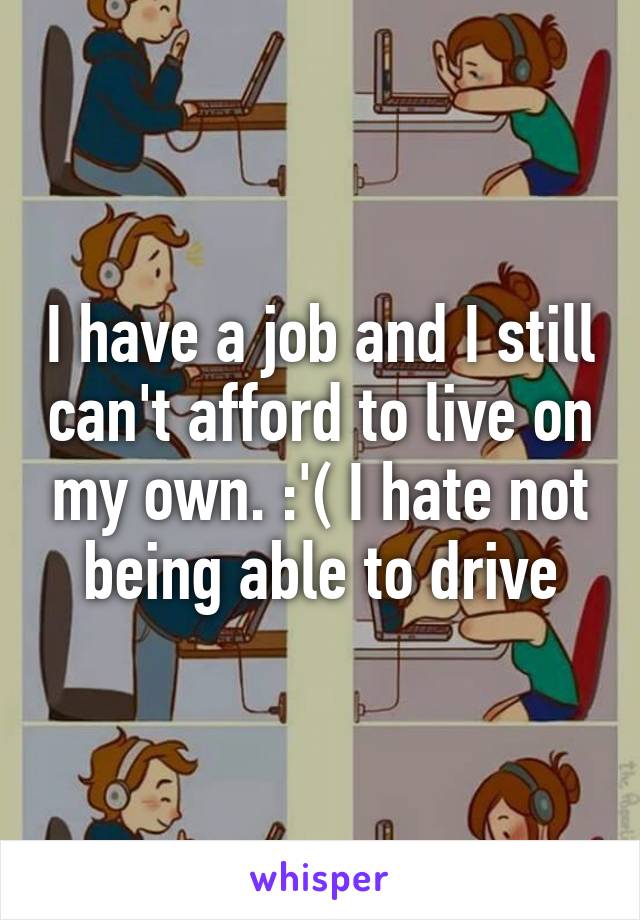 I have a job and I still can't afford to live on my own. :'( I hate not being able to drive