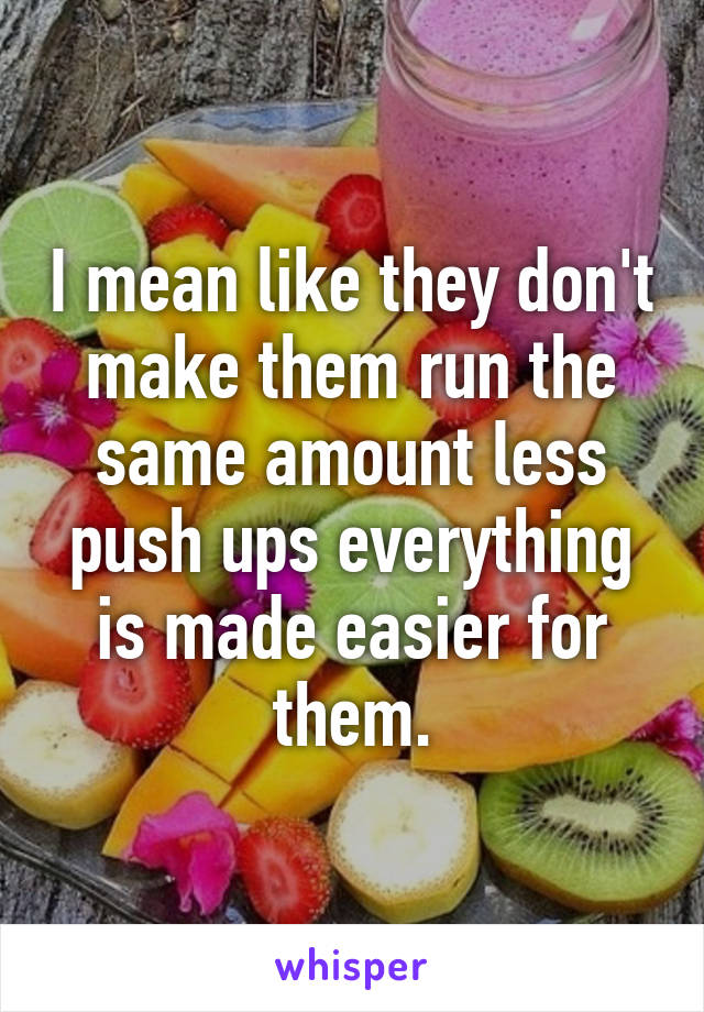 I mean like they don't make them run the same amount less push ups everything is made easier for them.