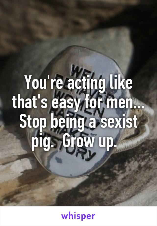 You're acting like that's easy for men... Stop being a sexist pig.  Grow up.  