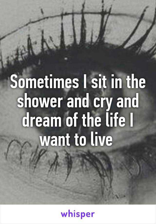 Sometimes I sit in the shower and cry and dream of the life I want to live 