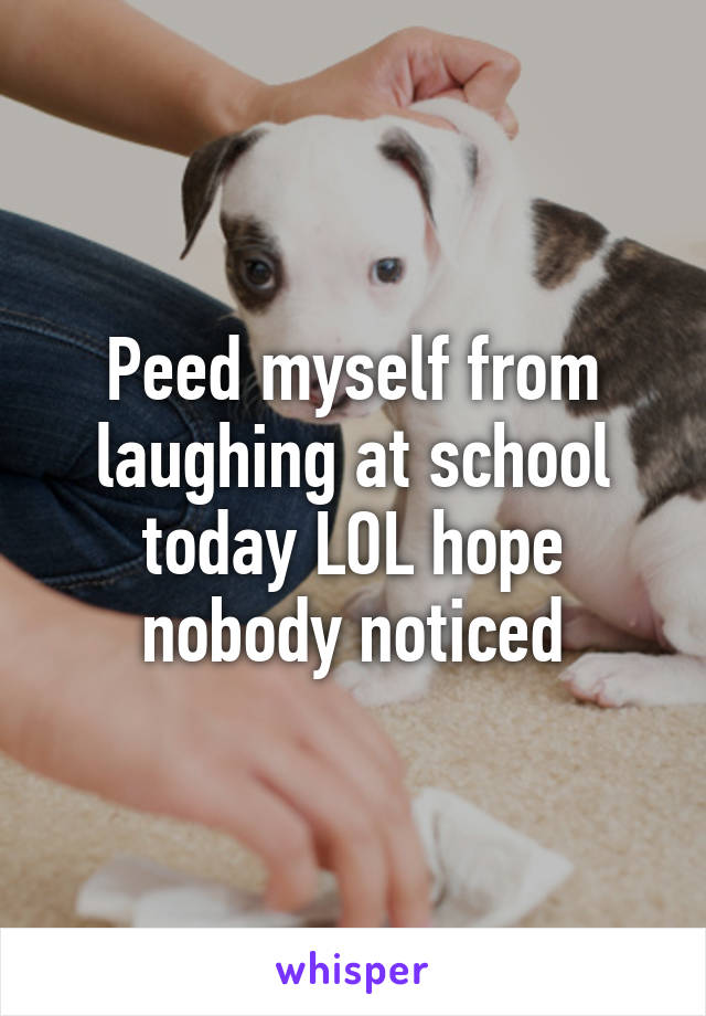 Peed myself from laughing at school today LOL hope nobody noticed