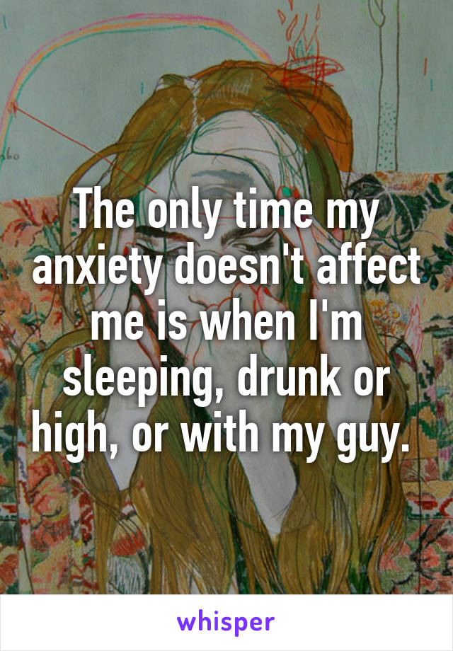 The only time my anxiety doesn't affect me is when I'm sleeping, drunk or high, or with my guy. 