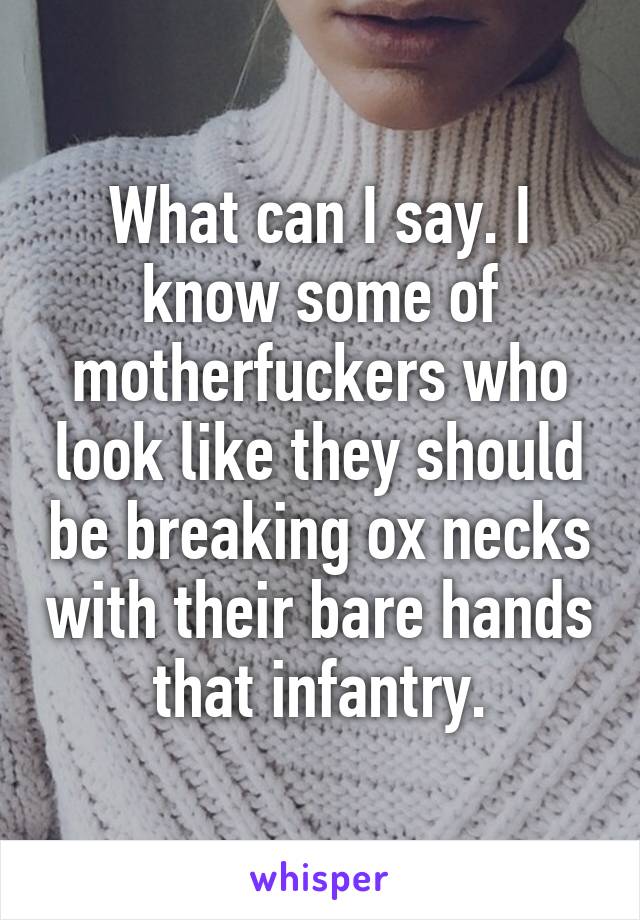 What can I say. I know some of motherfuckers who look like they should be breaking ox necks with their bare hands that infantry.