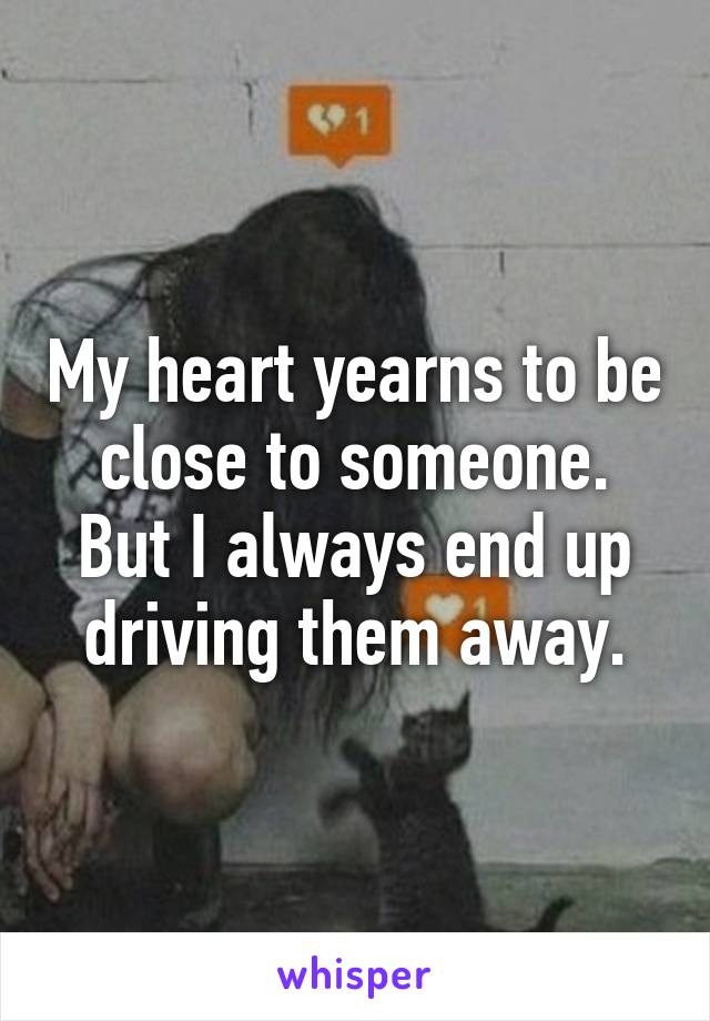 My heart yearns to be close to someone. But I always end up driving them away.