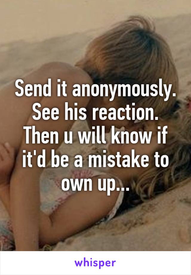 Send it anonymously. See his reaction. Then u will know if it'd be a mistake to own up...