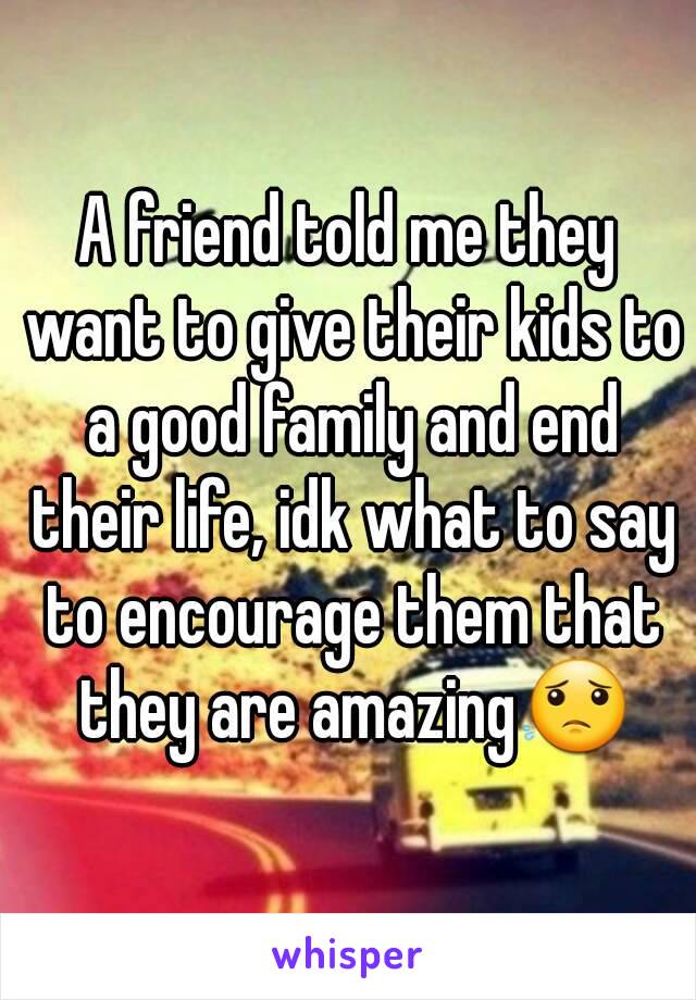 A friend told me they want to give their kids to a good family and end their life, idk what to say to encourage them that they are amazing😟