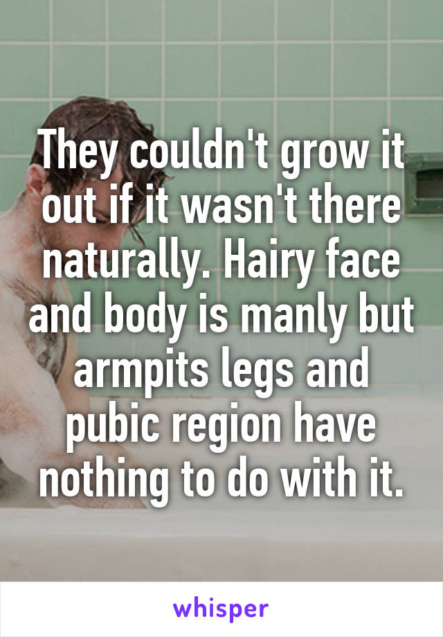 They couldn't grow it out if it wasn't there naturally. Hairy face and body is manly but armpits legs and pubic region have nothing to do with it.