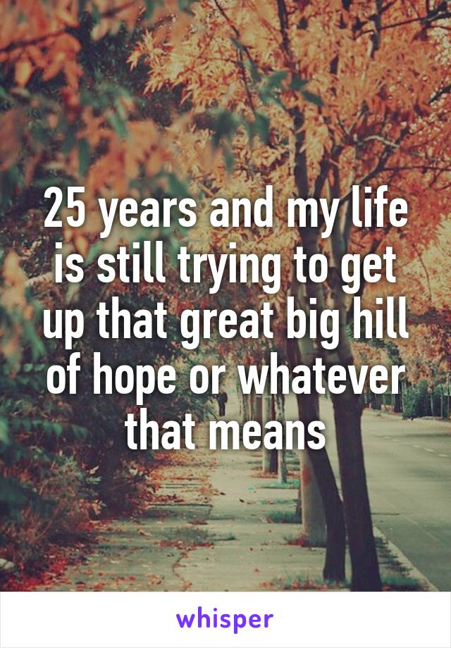 25 years and my life is still trying to get up that great big hill of hope or whatever that means