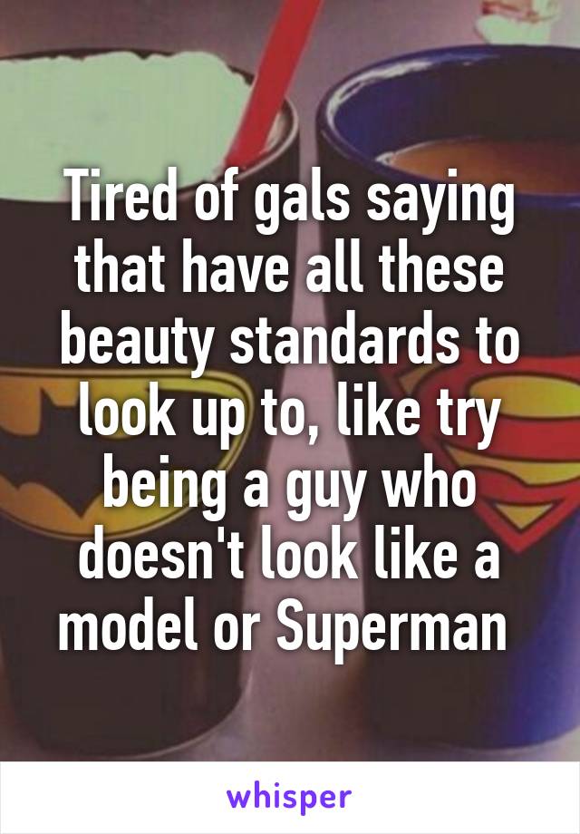 Tired of gals saying that have all these beauty standards to look up to, like try being a guy who doesn't look like a model or Superman 