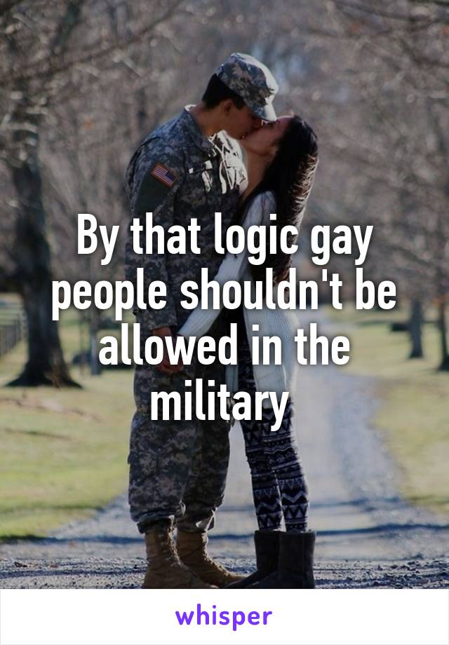 By that logic gay people shouldn't be allowed in the military 