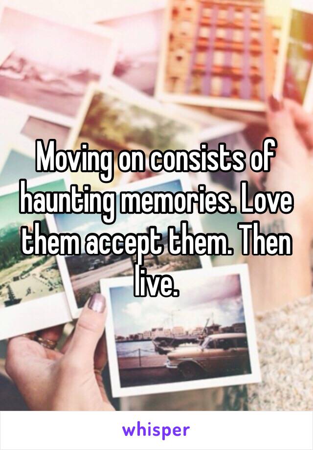 Moving on consists of haunting memories. Love them accept them. Then live. 